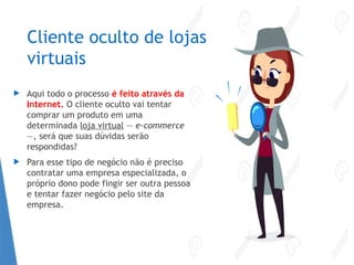 Cliente oculto de lojas
virtuais
 Aqui todo o processo é feito através da
Internet. O cliente oculto vai tentar
comprar um produto em uma
determinada loja virtual — e-commerce
—, será que suas dúvidas serão
respondidas?
 Para esse tipo de negócio não é preciso
contratar uma empresa especializada, o
próprio dono pode fingir ser outra pessoa
e tentar fazer negócio pelo site da
empresa.
 