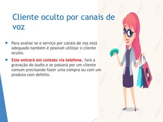 Cliente oculto por canais de
voz
 Para avaliar se o serviço por canais de voz está
adequado também é possível utilizar o cliente
oculto.
 Este entrará em contato via telefone, fará a
gravação do áudio e se passará por um cliente
comum precisando fazer uma compra ou com um
produto com defeito.
 