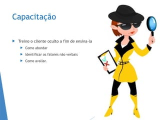 Capacitação
 Treino o cliente oculto a fim de ensina-la
 Como abordar
 Identificar os fatores não verbais
 Como avaliar.
 