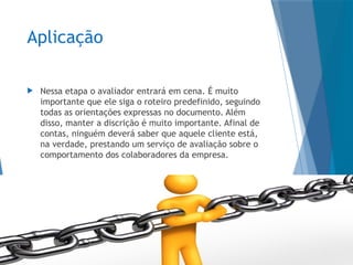 Aplicação
 Nessa etapa o avaliador entrará em cena. É muito
importante que ele siga o roteiro predefinido, seguindo
todas as orientações expressas no documento. Além
disso, manter a discrição é muito importante. Afinal de
contas, ninguém deverá saber que aquele cliente está,
na verdade, prestando um serviço de avaliação sobre o
comportamento dos colaboradores da empresa.
 
