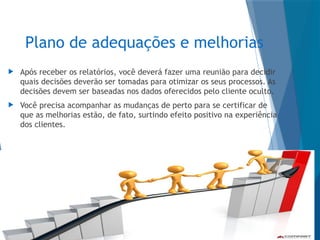 Plano de adequações e melhorias
 Após receber os relatórios, você deverá fazer uma reunião para decidir
quais decisões deverão ser tomadas para otimizar os seus processos. As
decisões devem ser baseadas nos dados oferecidos pelo cliente oculto.
 Você precisa acompanhar as mudanças de perto para se certificar de
que as melhorias estão, de fato, surtindo efeito positivo na experiência
dos clientes.
 