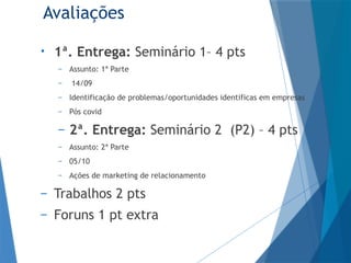 Avaliações
• 1ª. Entrega: Seminário 1– 4 pts
– Assunto: 1ª Parte
– 14/09
– Identificação de problemas/oportunidades identificas em empresas
– Pós covid
– 2ª. Entrega: Seminário 2 (P2) – 4 pts
– Assunto: 2ª Parte
– 05/10
– Ações de marketing de relacionamento
– Trabalhos 2 pts
– Foruns 1 pt extra
 