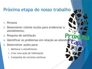 Próxima etapa do nosso trabalho
1. Persona
2. Desenvolver cliente oculto para evidenciar o
atendimento;
3. Pesquisa de satisfação
4. Identificar os problemas em relação ao atendimento
5. Desenvolver ações para:
1. Melhorar o atendimento
2. Criar uma ação de fidelização
3. Campanha de corrente continua
 