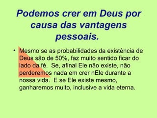 Podemos crer em Deus por causa das vantagens pessoais.  Mesmo se as probabilidades da existência de Deus são de 50%, faz muito sentido ficar do lado da fé.  Se, afinal Ele não existe, não perderemos nada em crer nEle durante a nossa vida.  E se Ele existe mesmo, ganharemos muito, inclusive a vida eterna. 