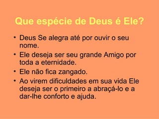 Que espécie de Deus é Ele? Deus Se alegra até por ouvir o seu nome.  Ele deseja ser seu grande Amigo por toda a eternidade.  Ele não fica zangado. Ao virem dificuldades em sua vida Ele deseja ser o primeiro a abraçá-lo e a dar-lhe conforto e ajuda.  