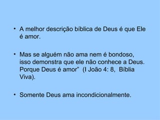 A melhor descrição bíblica de Deus é que Ele é amor.  Mas se alguém não ama nem é bondoso, isso demonstra que ele não conhece a Deus.  Porque Deus é amor”  (I João 4: 8,  Bíblia Viva). Somente Deus ama incondicionalmente.  
