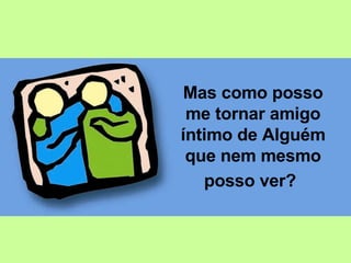 Mas como posso me tornar amigo íntimo de Alguém que nem mesmo posso ver?   