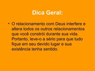 Dica Geral: O relacionamento com Deus interfere e altera todos os outros relacionamentos que você constrói durante sua vida. Portanto, leve-o a sério para que tudo fique em seu devido lugar e sua existência tenha sentido. 