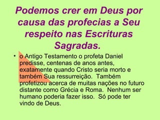 Podemos crer em Deus por causa das profecias a Seu respeito nas Escrituras Sagradas.   o Antigo Testamento o profeta Daniel predisse, centenas de anos antes, exatamente quando Cristo seria morto e também Sua ressurreição.  Também profetizou acerca de muitas nações no futuro distante como Grécia e Roma.  Nenhum ser humano poderia fazer isso.  Só pode ter vindo de Deus. 