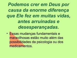 Podemos crer em Deus por causa da enorme diferença que Ele fez em muitas vidas, antes arruinadas e desesperançadas. Essas mudanças fundamentais e maravilhosas estão muito além das possibilidades da psicologia ou dos medicamentos. 