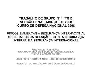   TRABALHO DE GRUPO Nº 1 (TG1)  VERSÃO FINAL, MARÇO DE 2008 CURSO DE DEFESA NACIONAL 2008    RISCOS E AMEAÇAS À SEGURANÇA INTERNACIONAL OS DESAFIOS DA RELAÇÃO ENTRE A SEGURANÇA INTERNA E A SEGURANÇA INTERNACIONAL GRUPO DE TRABALHO:  RICARDO PINHO, LUÍS BORGES GOUVEIA, ABÍLIO VIEIRA E CARLOS GOMES ASSESSOR COORDENADOR:  COR CRISPIM GOMES  RELATOR DO TRABALHO:  LUIS BORGES GOUVEIA 