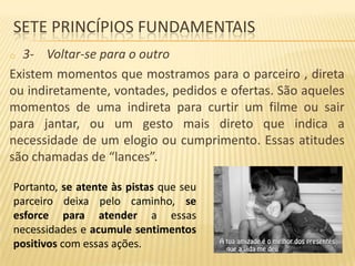 SETE PRINCÍPIOS FUNDAMENTAIS
3- Voltar-se para o outro
Existem momentos que mostramos para o parceiro , direta
ou indiretamente, vontades, pedidos e ofertas. São aqueles
momentos de uma indireta para curtir um filme ou sair
para jantar, ou um gesto mais direto que indica a
necessidade de um elogio ou cumprimento. Essas atitudes
são chamadas de “lances”.
o

Portanto, se atente às pistas que seu
parceiro deixa pelo caminho, se
esforce para atender a essas
necessidades e acumule sentimentos
positivos com essas ações.

 