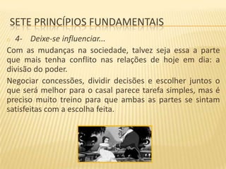 SETE PRINCÍPIOS FUNDAMENTAIS
4- Deixe-se influenciar...
Com as mudanças na sociedade, talvez seja essa a parte
que mais tenha conflito nas relações de hoje em dia: a
divisão do poder.
Negociar concessões, dividir decisões e escolher juntos o
que será melhor para o casal parece tarefa simples, mas é
preciso muito treino para que ambas as partes se sintam
satisfeitas com a escolha feita.
o

 