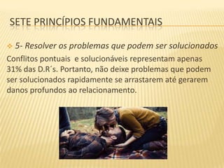 SETE PRINCÍPIOS FUNDAMENTAIS


5- Resolver os problemas que podem ser solucionados

Conflitos pontuais e solucionáveis representam apenas
31% das D.R´s. Portanto, não deixe problemas que podem
ser solucionados rapidamente se arrastarem até gerarem
danos profundos ao relacionamento.

 