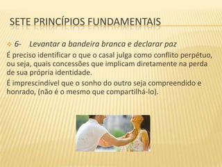 SETE PRINCÍPIOS FUNDAMENTAIS


6- Levantar a bandeira branca e declarar paz

É preciso identificar o que o casal julga como conflito perpétuo,
ou seja, quais concessões que implicam diretamente na perda
de sua própria identidade.
É imprescindível que o sonho do outro seja compreendido e
honrado, (não é o mesmo que compartilhá-lo).

 