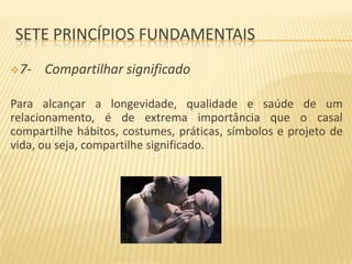 SETE PRINCÍPIOS FUNDAMENTAIS
7-

Compartilhar significado

Para alcançar a longevidade, qualidade e saúde de um
relacionamento, é de extrema importância que o casal
compartilhe hábitos, costumes, práticas, símbolos e projeto de
vida, ou seja, compartilhe significado.

 