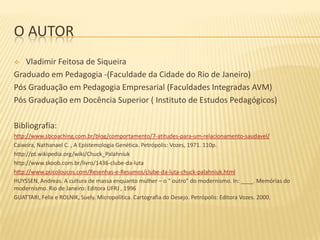 O AUTOR
Vladimir Feitosa de Siqueira
Graduado em Pedagogia -(Faculdade da Cidade do Rio de Janeiro)
Pós Graduação em Pedagogia Empresarial (Faculdades Integradas AVM)
Pós Graduação em Docência Superior ( Instituto de Estudos Pedagógicos)


Bibliografia:
http://www.sbcoaching.com.br/blog/comportamento/7-atitudes-para-um-relacionamento-saudavel/
Caixeira, Nathanael C. , A Epistemologia Genética. Petrópolis: Vozes, 1971. 110p.
http://pt.wikipedia.org/wiki/Chuck_Palahniuk
http://www.skoob.com.br/livro/1436-clube-da-luta
http://www.psicoloucos.com/Resenhas-e-Resumos/clube-da-luta-chuck-palahniuk.html
HUYSSEN, Andreas. A cultura de massa enquanto mulher – o “ outro” do modernismo. In: ____. Memórias do
modernismo. Rio de Janeiro: Editora UFRJ , 1996
GUATTARI, Felix e ROLNIK, Suely. Micropolítica. Cartografia do Desejo. Petrópolis: Editora Vozes. 2000.

 