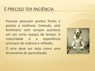 É PRECISO TER PACIÊNCIA
Pessoas possuem pontos fortes e
pontos a melhorar. Contudo, este
fenômeno nem sempre acontece
em um curto espaço de tempo. A
maturidade e a experiência
precisam de vivência e reflexão.
O erro deve ser visto como uma
ferramenta de aprendizado.

 