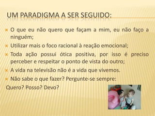 UM PARADIGMA A SER SEGUIDO:
O que eu não quero que façam a mim, eu não faço a
ninguém;
 Utilizar mais o foco racional à reação emocional;
 Toda ação possui ótica positiva, por isso é preciso
perceber e respeitar o ponto de vista do outro;
 A vida na televisão não é a vida que vivemos.
 Não sabe o que fazer? Pergunte-se sempre:
Quero? Posso? Devo?


 