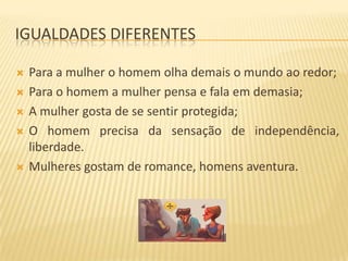 IGUALDADES DIFERENTES







Para a mulher o homem olha demais o mundo ao redor;
Para o homem a mulher pensa e fala em demasia;
A mulher gosta de se sentir protegida;
O homem precisa da sensação de independência,
liberdade.
Mulheres gostam de romance, homens aventura.

 