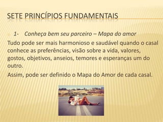 SETE PRINCÍPIOS FUNDAMENTAIS
1- Conheça bem seu parceiro – Mapa do amor
Tudo pode ser mais harmonioso e saudável quando o casal
conhece as preferências, visão sobre a vida, valores,
gostos, objetivos, anseios, temores e esperanças um do
outro.
Assim, pode ser definido o Mapa do Amor de cada casal.
o

 