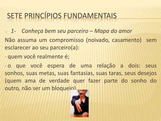 SETE PRINCÍPIOS FUNDAMENTAIS
1- Conheça bem seu parceiro – Mapa do amor
Não assuma um compromisso (noivado, casamento) sem
esclarecer ao seu parceiro(a):
• quem você realmente é;
• o que você espera de uma relação a dois: seus
sonhos, suas metas, suas fantasias, suas taras, seus desejos
(quem ama de verdade quer fazer parte do sonho do
outro, não ser um bloqueio).
o

 