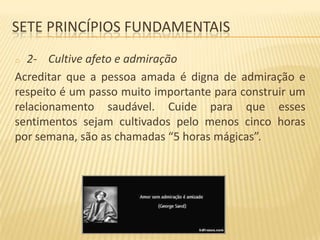 SETE PRINCÍPIOS FUNDAMENTAIS
2- Cultive afeto e admiração
Acreditar que a pessoa amada é digna de admiração e
respeito é um passo muito importante para construir um
relacionamento saudável. Cuide para que esses
sentimentos sejam cultivados pelo menos cinco horas
por semana, são as chamadas “5 horas mágicas”.
o

 