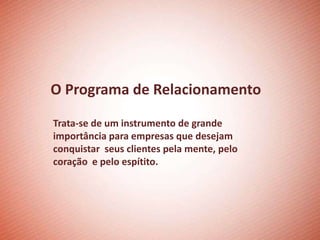 O Programa de Relacionamento

Trata-se de um instrumento de grande
importância para empresas que desejam
conquistar seus clientes pela mente, pelo
coração e pelo espítito.
 