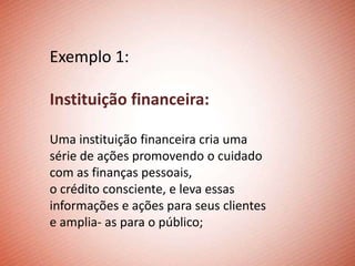 Exemplo 1:

Instituição financeira:

Uma instituição financeira cria uma
série de ações promovendo o cuidado
com as finanças pessoais,
o crédito consciente, e leva essas
informações e ações para seus clientes
e amplia- as para o público;
 