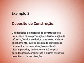 Exemplo 3:

Depósito de Construção:

Um depósito de material de construção cria
um espaço para a promoção e disseminação de
informações dos cuidados com a eletricidade,
encanamento, cursos básicos de eletricidade
para mulheres, manutenção correta de
pisos e paredes, podendo- se até ampliar
para decoração, arquitetura e outros assuntos
do universo da construção;
 