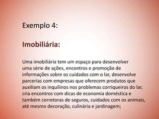 Exemplo 4:

Imobiliária:

Uma imobiliária tem um espaço para desenvolver
uma série de ações, encontros e promoção de
informações sobre os cuidados com o lar, desenvolve
parcerias com empresas que oferecem produtos que
auxiliam os inquilinos nos problemas corriqueiros do lar,
cria encontros com dicas de economia doméstica e
também corretoras de seguros, cuidados com os animais,
até mesmo decoração, culinária e jardinagem;
 