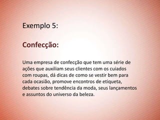 Exemplo 5:

Confecção:

Uma empresa de confecção que tem uma série de
ações que auxiliam seus clientes com os cuiados
com roupas, dá dicas de como se vestir bem para
cada ocasião, promove encontros de etiqueta,
debates sobre tendência da moda, seus lançamentos
e assuntos do universo da beleza.
 