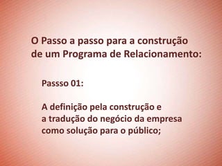 O Passo a passo para a construção
de um Programa de Relacionamento:

  Passso 01:

  A definição pela construção e
  a tradução do negócio da empresa
  como solução para o público;
 