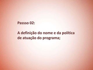Passso 02:

A definição do nome e da política
de atuação do programa;
 
