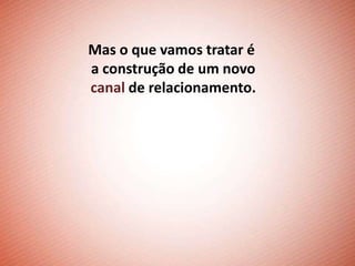 Mas o que vamos tratar é
a construção de um novo
canal de relacionamento.
 