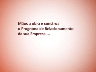 Mãos a obra e construa
o Programa de Relacionamento
da sua Empresa ...
 
