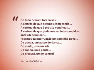 “   De tudo ficaram três coisas...
    A certeza de que estamos começando...
    A certeza de que é preciso continuar...
    A certeza de que podemos ser interrompidos
    antes de terminar...
    Façamos da interrupção um caminho novo...
    Da queda, um passo de dança...
    Do medo, uma escada...
    Do sonho, uma ponte...
    Da procura, um encontro!

    Fernando Sabino
 