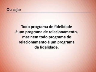 Ou seja:


       Todo programa de fidelidade
    é um programa de relacionamento,
        mas nem todo programa de
      relacionamento é um programa
               de fidelidade.
 