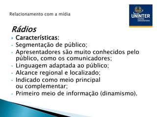 Rádios
 Características:
• Segmentação de público;
• Apresentadores são muito conhecidos pelo
público, como os comunicadores;
• Linguagem adaptada ao público;
• Alcance regional e localizado;
• Indicado como meio principal
ou complementar;
• Primeiro meio de informação (dinamismo).
 