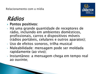 Rádios
 Pontos positivos:
• Há uma grande quantidade de receptores de
rádio, incluindo em ambientes domésticos,
profissionais, carros e dispositivos móveis
(rádios portáteis, celulares e outros aparatos);
• Uso de efeitos sonoros, trilha musical
• Maleabilidade: mensagem pode ser moldada
rapidamente (ao vivo);
• Instantâneo: a mensagem chega em tempo real
ao ouvinte;
 