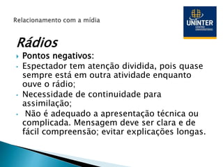 Rádios
 Pontos negativos:
• Espectador tem atenção dividida, pois quase
sempre está em outra atividade enquanto
ouve o rádio;
• Necessidade de continuidade para
assimilação;
• Não é adequado a apresentação técnica ou
complicada. Mensagem deve ser clara e de
fácil compreensão; evitar explicações longas.
 