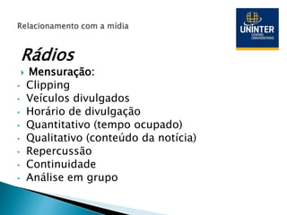 Rádios
 Mensuração:
• Clipping
• Veículos divulgados
• Horário de divulgação
• Quantitativo (tempo ocupado)
• Qualitativo (conteúdo da notícia)
• Repercussão
• Continuidade
• Análise em grupo
 