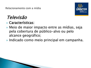 Televisão
 Características:
 Meio de maior impacto entre as mídias, seja
pela cobertura de público-alvo ou pelo
alcance geográfico;
 Indicado como meio principal em campanha.
 