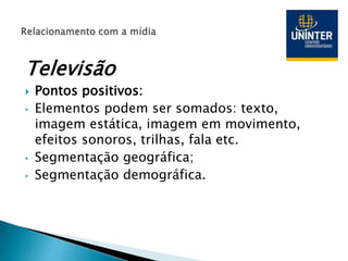 Televisão
 Pontos positivos:
• Elementos podem ser somados: texto,
imagem estática, imagem em movimento,
efeitos sonoros, trilhas, fala etc.
• Segmentação geográfica;
• Segmentação demográfica.
 