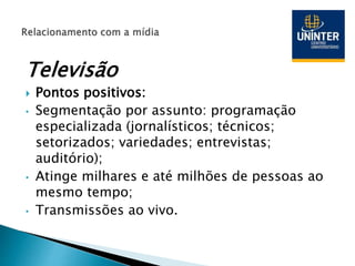 Televisão
 Pontos positivos:
• Segmentação por assunto: programação
especializada (jornalísticos; técnicos;
setorizados; variedades; entrevistas;
auditório);
• Atinge milhares e até milhões de pessoas ao
mesmo tempo;
• Transmissões ao vivo.
 