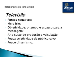Televisão
 Pontos negativos:
• Meio frio;
• Objetividade: o tempo é escasso para a
mensagem;
• Alto custo de produção e veiculação;
• Pouca seletividade de público-alvo;
• Pouco dinamismo.
 