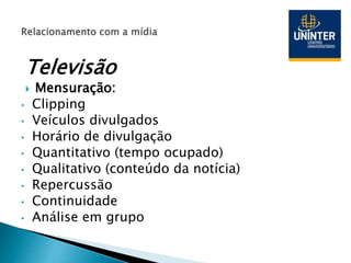 Televisão
 Mensuração:
• Clipping
• Veículos divulgados
• Horário de divulgação
• Quantitativo (tempo ocupado)
• Qualitativo (conteúdo da notícia)
• Repercussão
• Continuidade
• Análise em grupo
 