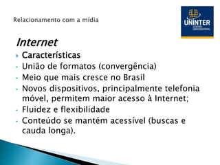 Internet
 Características
• União de formatos (convergência)
• Meio que mais cresce no Brasil
• Novos dispositivos, principalmente telefonia
móvel, permitem maior acesso à Internet;
• Fluidez e flexibilidade
• Conteúdo se mantém acessível (buscas e
cauda longa).
 