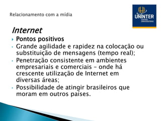 Internet
 Pontos positivos
• Grande agilidade e rapidez na colocação ou
substituição de mensagens (tempo real);
• Penetração consistente em ambientes
empresariais e comerciais – onde há
crescente utilização de Internet em
diversas áreas;
• Possibilidade de atingir brasileiros que
moram em outros países.
 