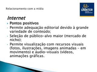 Internet
 Pontos positivos
• Permite adequação editorial devido à grande
variedade de conteúdo;
• Seleção de público-alvo maior (mercado de
nicho);
• Permite visualização com recursos visuais
(fotos, ilustrações, imagens animadas – em
movimento) e áudio-visuais (vídeos,
animações gráficas.
 